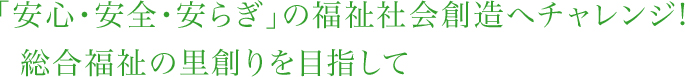 「安全・安心・安らぎ」の福祉社会創造へチャレンジ！総合福祉の里創りを目指して